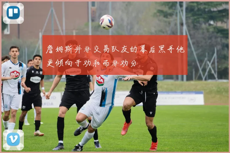 詹姆斯并非交易队友的幕后黑手他更倾向于劝和而非劝分