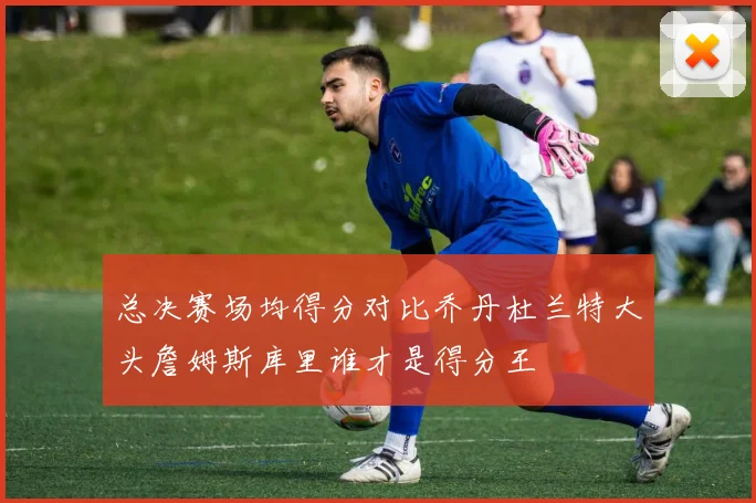 总决赛场均得分对比乔丹杜兰特大头詹姆斯库里谁才是得分王