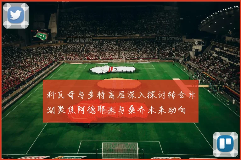 科瓦奇与多特高层深入探讨转会计划聚焦阿德耶米与桑乔未来动向