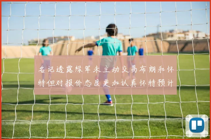 名记透露绿军未主动交易布朗和怀特但对报价态度更加认真怀特预计留队