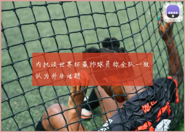内托谈世界杯最帅球员称全队一致认为并非话题