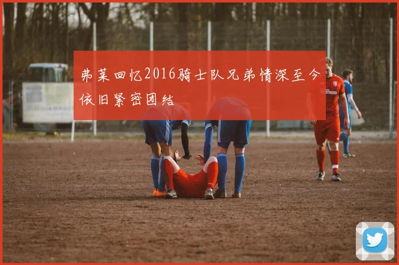 弗莱回忆2016骑士队兄弟情深至今依旧紧密团结