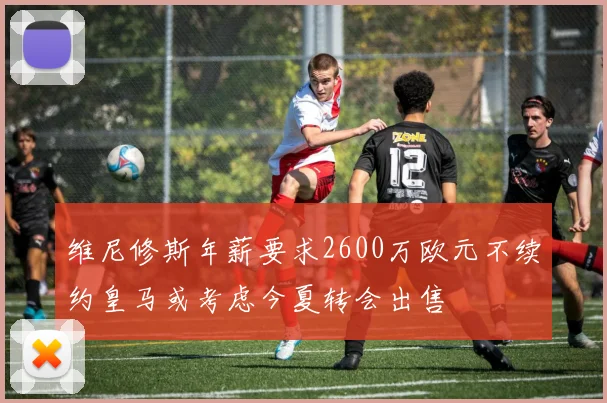 维尼修斯年薪要求2600万欧元不续约皇马或考虑今夏转会出售