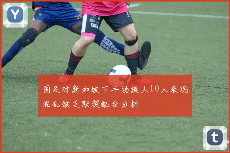 国足对新加坡下半场换人10人表现混乱缺乏默契配合分析