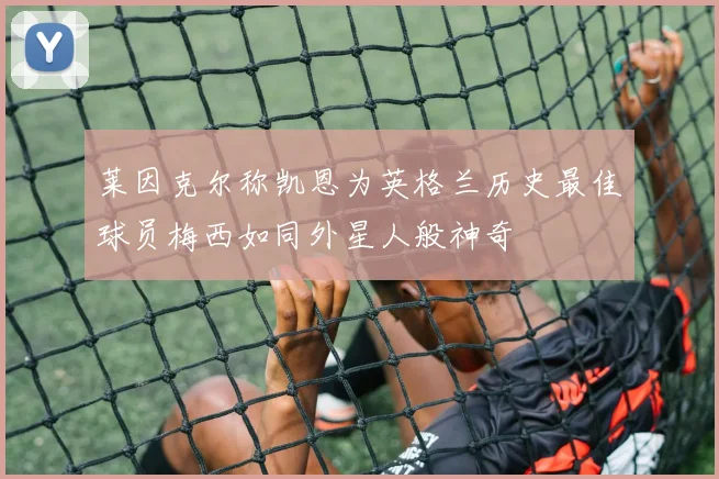 莱因克尔称凯恩为英格兰历史最佳球员梅西如同外星人般神奇