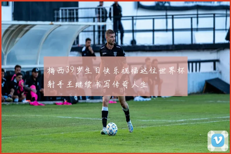 梅西39岁生日快乐祝福这位世界杯射手王继续书写传奇人生