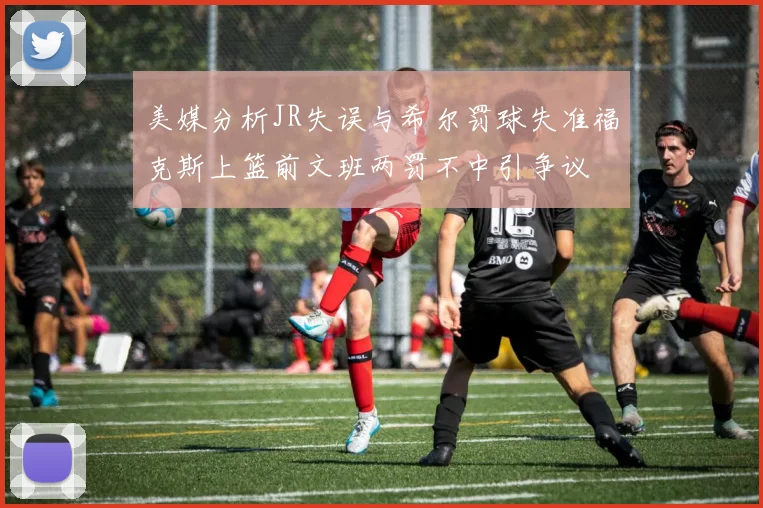 美媒分析JR失误与希尔罚球失准福克斯上篮前文班两罚不中引争议