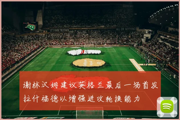 谢林汉姆建议英格兰最后一场首发拉什福德以增强进攻轮换能力