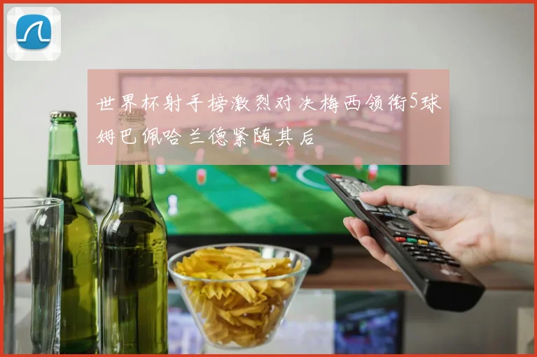世界杯射手榜激烈对决梅西领衔5球姆巴佩哈兰德紧随其后