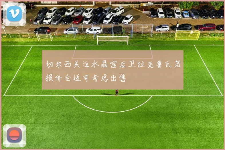 切尔西关注水晶宫后卫拉克鲁瓦若报价合适可考虑出售