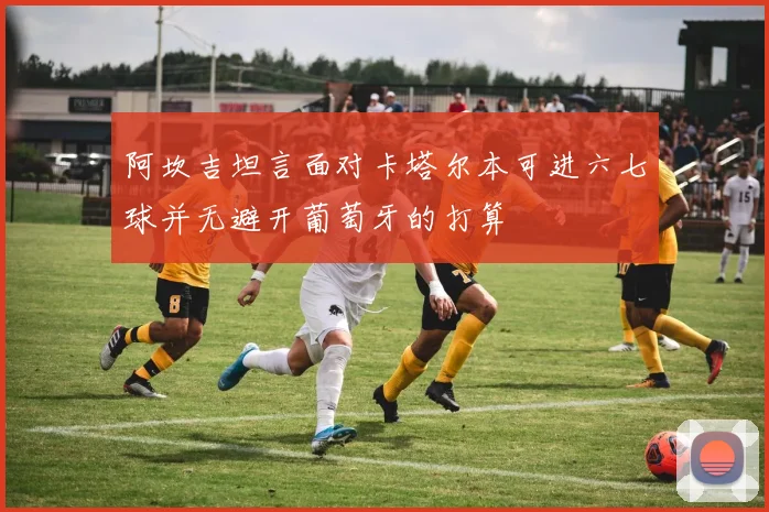 阿坎吉坦言面对卡塔尔本可进六七球并无避开葡萄牙的打算