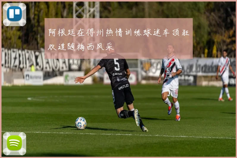阿根廷在得州热情训练球迷车顶狂欢追随梅西风采