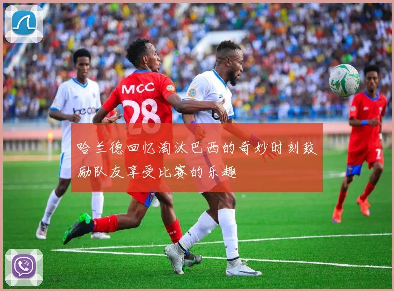 哈兰德回忆淘汰巴西的奇妙时刻鼓励队友享受比赛的乐趣