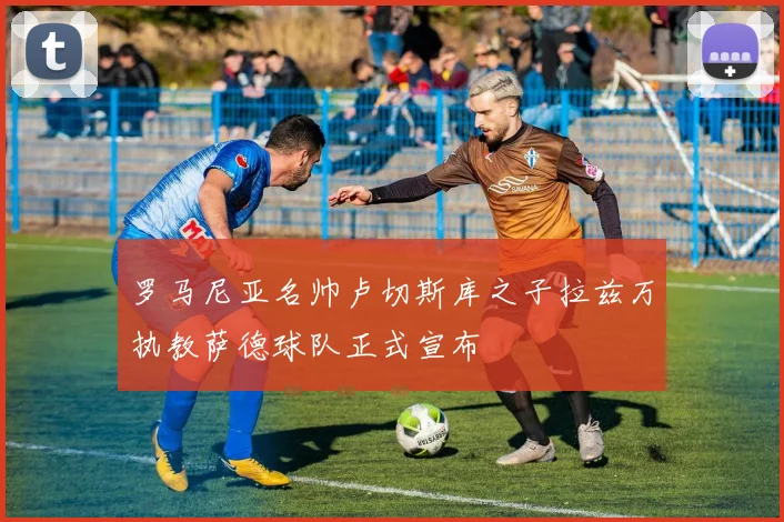 罗马尼亚名帅卢切斯库之子拉兹万执教萨德球队正式宣布